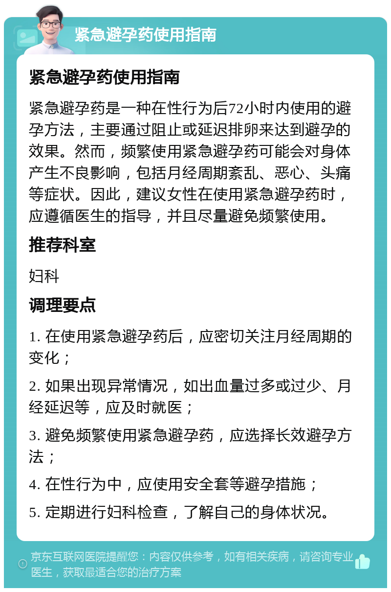 紧急避孕药使用指南 紧急避孕药使用指南 紧急避孕药是一种在性行为后72小时内使用的避孕方法，主要通过阻止或延迟排卵来达到避孕的效果。然而，频繁使用紧急避孕药可能会对身体产生不良影响，包括月经周期紊乱、恶心、头痛等症状。因此，建议女性在使用紧急避孕药时，应遵循医生的指导，并且尽量避免频繁使用。 推荐科室 妇科 调理要点 1. 在使用紧急避孕药后，应密切关注月经周期的变化； 2. 如果出现异常情况，如出血量过多或过少、月经延迟等，应及时就医； 3. 避免频繁使用紧急避孕药，应选择长效避孕方法； 4. 在性行为中，应使用安全套等避孕措施； 5. 定期进行妇科检查，了解自己的身体状况。