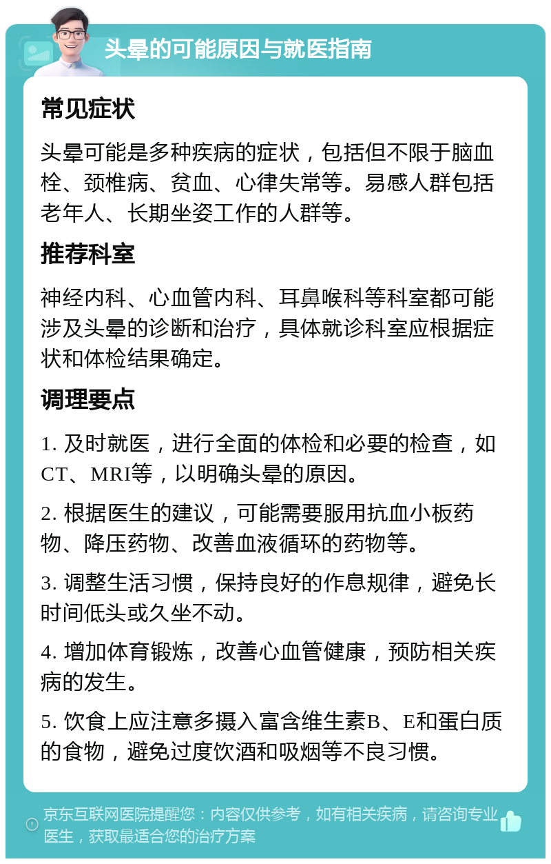 头晕的可能原因与就医指南 常见症状 头晕可能是多种疾病的症状，包括但不限于脑血栓、颈椎病、贫血、心律失常等。易感人群包括老年人、长期坐姿工作的人群等。 推荐科室 神经内科、心血管内科、耳鼻喉科等科室都可能涉及头晕的诊断和治疗，具体就诊科室应根据症状和体检结果确定。 调理要点 1. 及时就医，进行全面的体检和必要的检查，如CT、MRI等，以明确头晕的原因。 2. 根据医生的建议，可能需要服用抗血小板药物、降压药物、改善血液循环的药物等。 3. 调整生活习惯，保持良好的作息规律，避免长时间低头或久坐不动。 4. 增加体育锻炼，改善心血管健康，预防相关疾病的发生。 5. 饮食上应注意多摄入富含维生素B、E和蛋白质的食物，避免过度饮酒和吸烟等不良习惯。