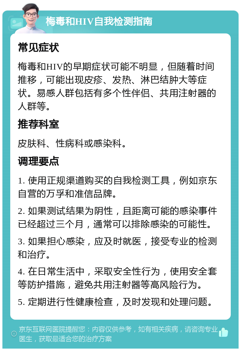 梅毒和HIV自我检测指南 常见症状 梅毒和HIV的早期症状可能不明显，但随着时间推移，可能出现皮疹、发热、淋巴结肿大等症状。易感人群包括有多个性伴侣、共用注射器的人群等。 推荐科室 皮肤科、性病科或感染科。 调理要点 1. 使用正规渠道购买的自我检测工具，例如京东自营的万孚和准信品牌。 2. 如果测试结果为阴性，且距离可能的感染事件已经超过三个月，通常可以排除感染的可能性。 3. 如果担心感染，应及时就医，接受专业的检测和治疗。 4. 在日常生活中，采取安全性行为，使用安全套等防护措施，避免共用注射器等高风险行为。 5. 定期进行性健康检查，及时发现和处理问题。