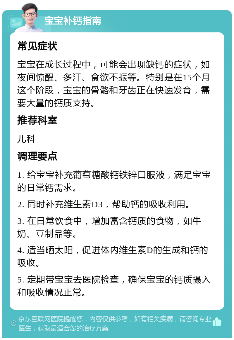 宝宝补钙指南 常见症状 宝宝在成长过程中，可能会出现缺钙的症状，如夜间惊醒、多汗、食欲不振等。特别是在15个月这个阶段，宝宝的骨骼和牙齿正在快速发育，需要大量的钙质支持。 推荐科室 儿科 调理要点 1. 给宝宝补充葡萄糖酸钙铁锌口服液，满足宝宝的日常钙需求。 2. 同时补充维生素D3，帮助钙的吸收利用。 3. 在日常饮食中，增加富含钙质的食物，如牛奶、豆制品等。 4. 适当晒太阳，促进体内维生素D的生成和钙的吸收。 5. 定期带宝宝去医院检查，确保宝宝的钙质摄入和吸收情况正常。