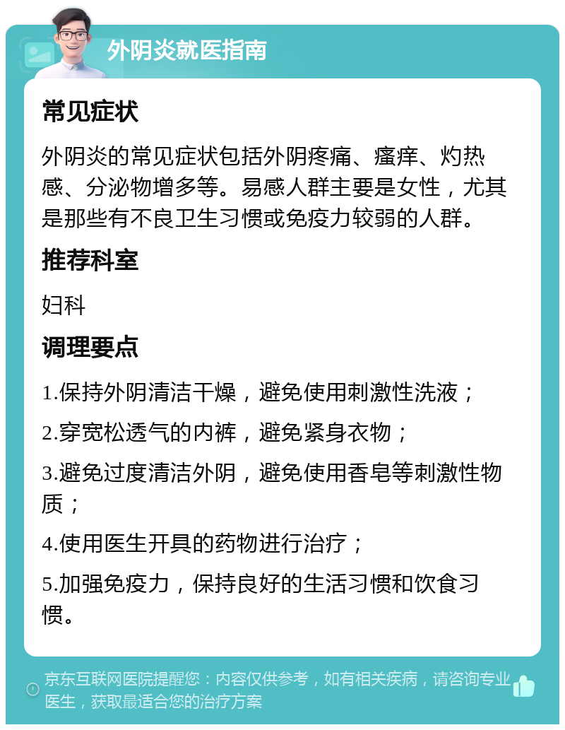 外阴炎就医指南 常见症状 外阴炎的常见症状包括外阴疼痛、瘙痒、灼热感、分泌物增多等。易感人群主要是女性，尤其是那些有不良卫生习惯或免疫力较弱的人群。 推荐科室 妇科 调理要点 1.保持外阴清洁干燥，避免使用刺激性洗液； 2.穿宽松透气的内裤，避免紧身衣物； 3.避免过度清洁外阴，避免使用香皂等刺激性物质； 4.使用医生开具的药物进行治疗； 5.加强免疫力，保持良好的生活习惯和饮食习惯。