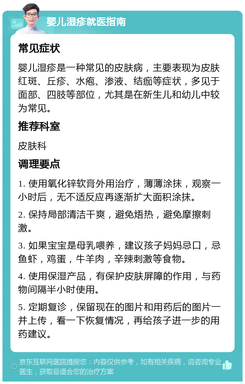 婴儿湿疹就医指南 常见症状 婴儿湿疹是一种常见的皮肤病，主要表现为皮肤红斑、丘疹、水疱、渗液、结痂等症状，多见于面部、四肢等部位，尤其是在新生儿和幼儿中较为常见。 推荐科室 皮肤科 调理要点 1. 使用氧化锌软膏外用治疗，薄薄涂抹，观察一小时后，无不适反应再逐渐扩大面积涂抹。 2. 保持局部清洁干爽，避免焐热，避免摩擦刺激。 3. 如果宝宝是母乳喂养，建议孩子妈妈忌口，忌鱼虾，鸡蛋，牛羊肉，辛辣刺激等食物。 4. 使用保湿产品，有保护皮肤屏障的作用，与药物间隔半小时使用。 5. 定期复诊，保留现在的图片和用药后的图片一并上传，看一下恢复情况，再给孩子进一步的用药建议。