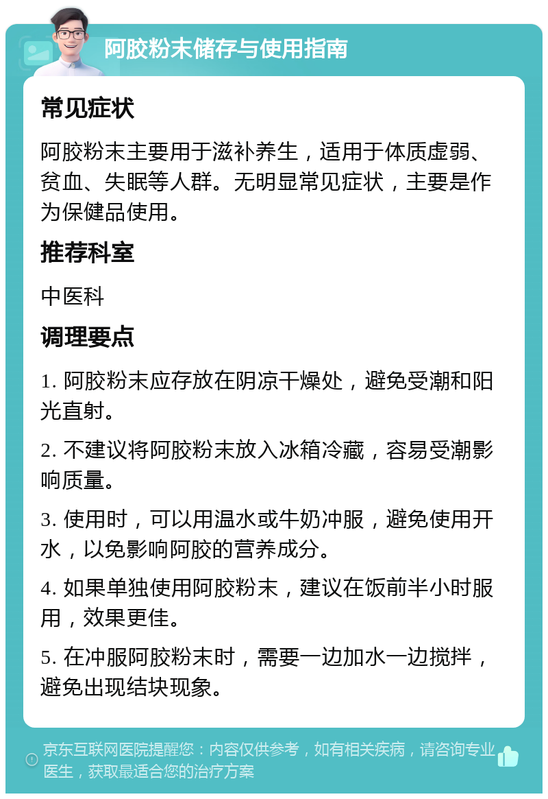 阿胶粉末储存与使用指南 常见症状 阿胶粉末主要用于滋补养生，适用于体质虚弱、贫血、失眠等人群。无明显常见症状，主要是作为保健品使用。 推荐科室 中医科 调理要点 1. 阿胶粉末应存放在阴凉干燥处，避免受潮和阳光直射。 2. 不建议将阿胶粉末放入冰箱冷藏，容易受潮影响质量。 3. 使用时，可以用温水或牛奶冲服，避免使用开水，以免影响阿胶的营养成分。 4. 如果单独使用阿胶粉末，建议在饭前半小时服用，效果更佳。 5. 在冲服阿胶粉末时，需要一边加水一边搅拌，避免出现结块现象。