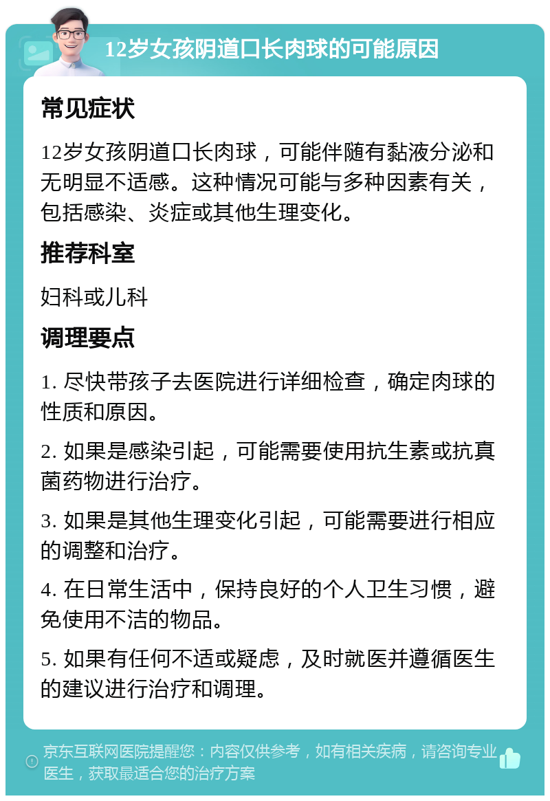 12岁女孩阴道口长肉球的可能原因 常见症状 12岁女孩阴道口长肉球，可能伴随有黏液分泌和无明显不适感。这种情况可能与多种因素有关，包括感染、炎症或其他生理变化。 推荐科室 妇科或儿科 调理要点 1. 尽快带孩子去医院进行详细检查，确定肉球的性质和原因。 2. 如果是感染引起，可能需要使用抗生素或抗真菌药物进行治疗。 3. 如果是其他生理变化引起，可能需要进行相应的调整和治疗。 4. 在日常生活中，保持良好的个人卫生习惯，避免使用不洁的物品。 5. 如果有任何不适或疑虑，及时就医并遵循医生的建议进行治疗和调理。