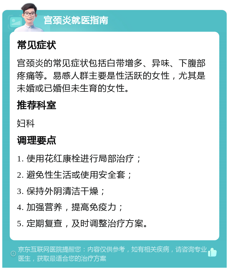 宫颈炎就医指南 常见症状 宫颈炎的常见症状包括白带增多、异味、下腹部疼痛等。易感人群主要是性活跃的女性，尤其是未婚或已婚但未生育的女性。 推荐科室 妇科 调理要点 1. 使用花红康栓进行局部治疗； 2. 避免性生活或使用安全套； 3. 保持外阴清洁干燥； 4. 加强营养，提高免疫力； 5. 定期复查，及时调整治疗方案。