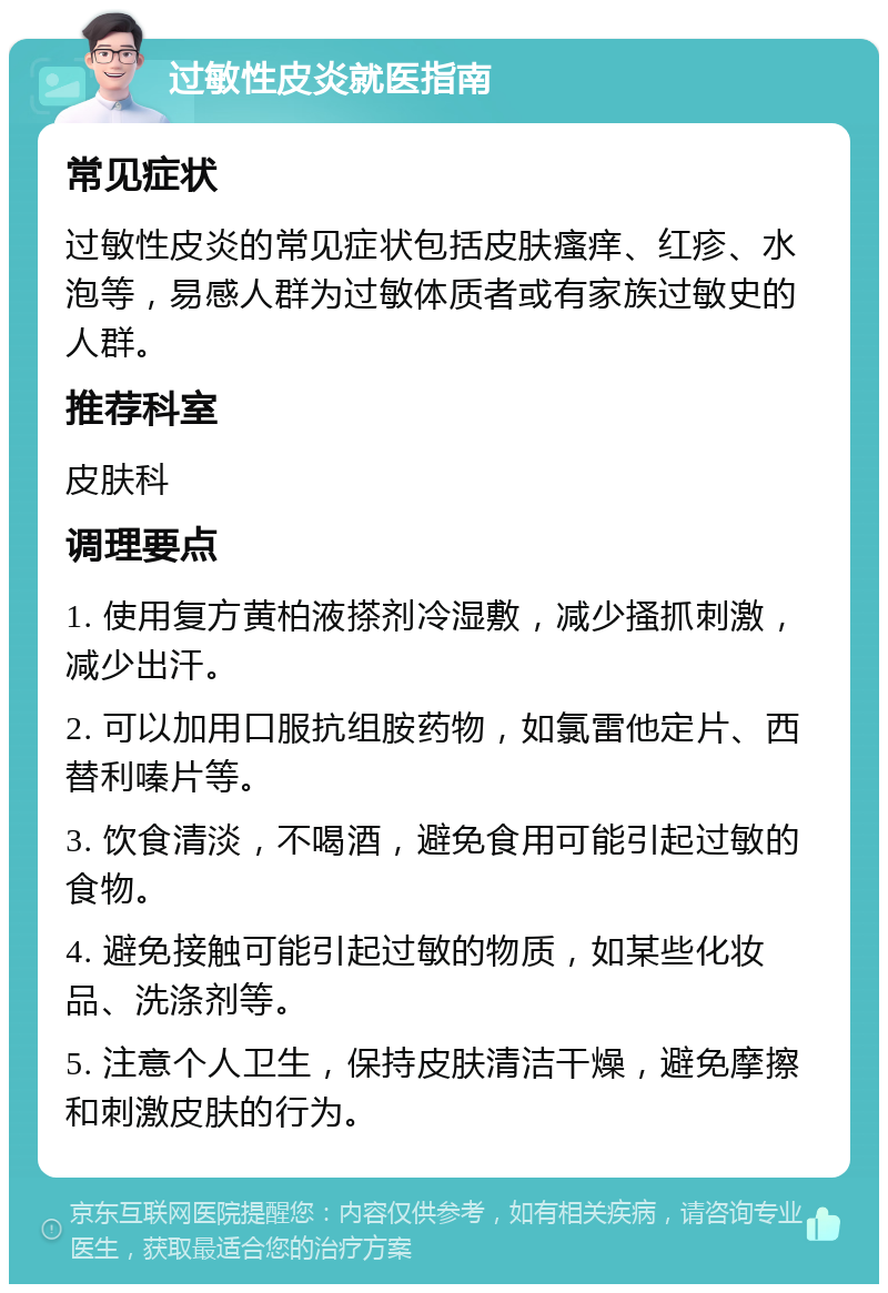 过敏性皮炎就医指南 常见症状 过敏性皮炎的常见症状包括皮肤瘙痒、红疹、水泡等，易感人群为过敏体质者或有家族过敏史的人群。 推荐科室 皮肤科 调理要点 1. 使用复方黄柏液搽剂冷湿敷，减少搔抓刺激，减少出汗。 2. 可以加用口服抗组胺药物，如氯雷他定片、西替利嗪片等。 3. 饮食清淡，不喝酒，避免食用可能引起过敏的食物。 4. 避免接触可能引起过敏的物质，如某些化妆品、洗涤剂等。 5. 注意个人卫生，保持皮肤清洁干燥，避免摩擦和刺激皮肤的行为。