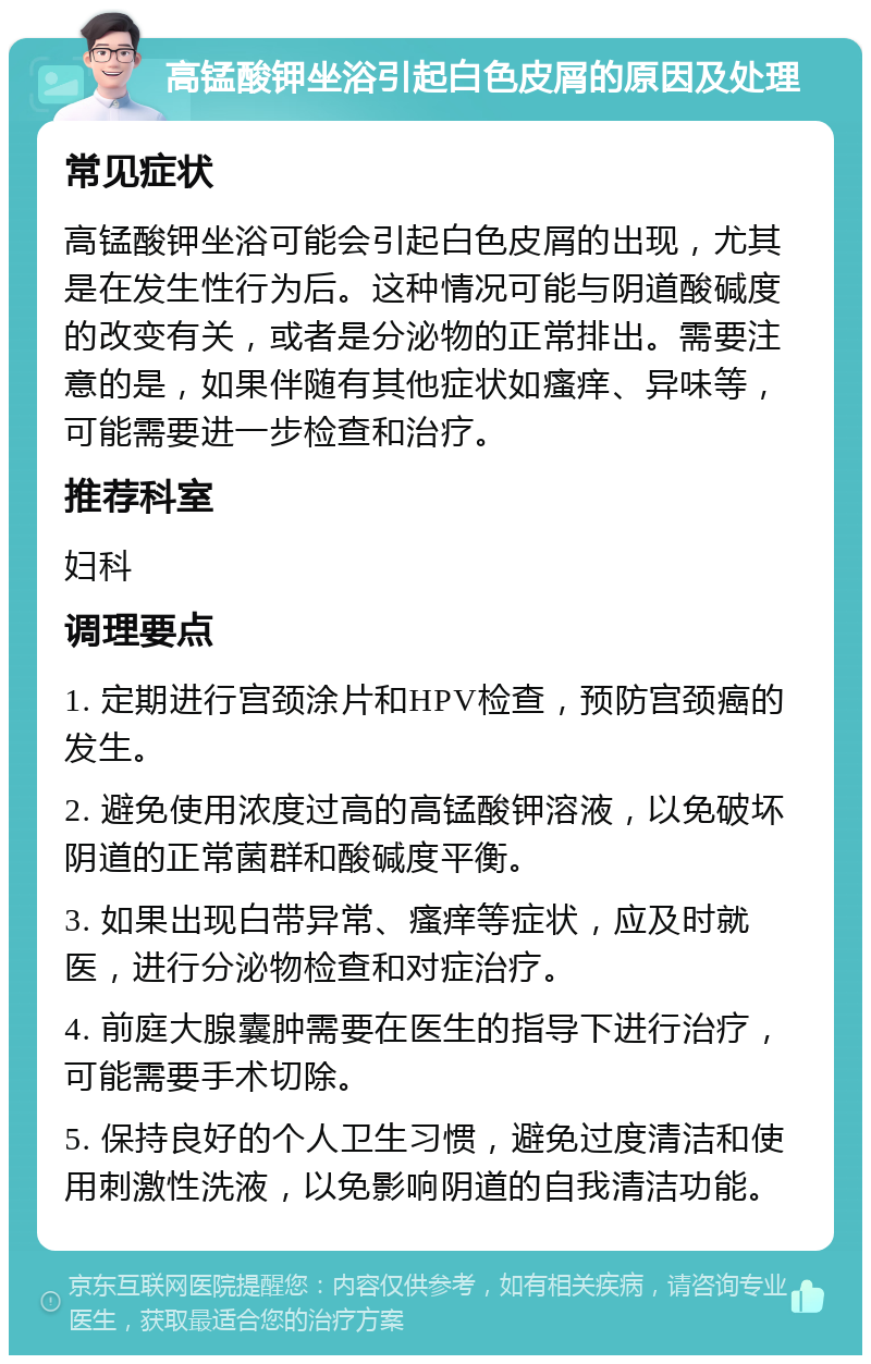 高锰酸钾坐浴引起白色皮屑的原因及处理 常见症状 高锰酸钾坐浴可能会引起白色皮屑的出现，尤其是在发生性行为后。这种情况可能与阴道酸碱度的改变有关，或者是分泌物的正常排出。需要注意的是，如果伴随有其他症状如瘙痒、异味等，可能需要进一步检查和治疗。 推荐科室 妇科 调理要点 1. 定期进行宫颈涂片和HPV检查，预防宫颈癌的发生。 2. 避免使用浓度过高的高锰酸钾溶液，以免破坏阴道的正常菌群和酸碱度平衡。 3. 如果出现白带异常、瘙痒等症状，应及时就医，进行分泌物检查和对症治疗。 4. 前庭大腺囊肿需要在医生的指导下进行治疗，可能需要手术切除。 5. 保持良好的个人卫生习惯，避免过度清洁和使用刺激性洗液，以免影响阴道的自我清洁功能。