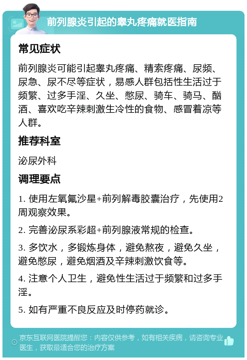 前列腺炎引起的睾丸疼痛就医指南 常见症状 前列腺炎可能引起睾丸疼痛、精索疼痛、尿频、尿急、尿不尽等症状，易感人群包括性生活过于频繁、过多手淫、久坐、憋尿、骑车、骑马、酗酒、喜欢吃辛辣刺激生冷性的食物、感冒着凉等人群。 推荐科室 泌尿外科 调理要点 1. 使用左氧氟沙星+前列解毒胶囊治疗，先使用2周观察效果。 2. 完善泌尿系彩超+前列腺液常规的检查。 3. 多饮水，多锻炼身体，避免熬夜，避免久坐，避免憋尿，避免烟酒及辛辣刺激饮食等。 4. 注意个人卫生，避免性生活过于频繁和过多手淫。 5. 如有严重不良反应及时停药就诊。