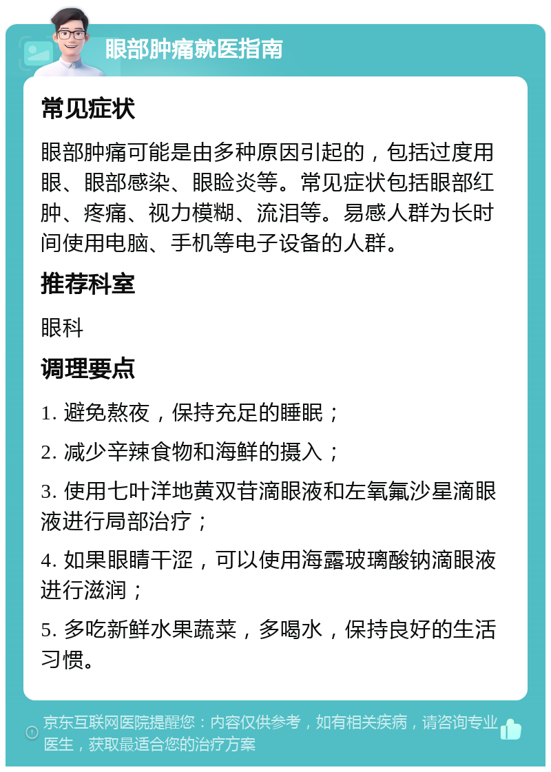 眼部肿痛就医指南 常见症状 眼部肿痛可能是由多种原因引起的，包括过度用眼、眼部感染、眼睑炎等。常见症状包括眼部红肿、疼痛、视力模糊、流泪等。易感人群为长时间使用电脑、手机等电子设备的人群。 推荐科室 眼科 调理要点 1. 避免熬夜，保持充足的睡眠； 2. 减少辛辣食物和海鲜的摄入； 3. 使用七叶洋地黄双苷滴眼液和左氧氟沙星滴眼液进行局部治疗； 4. 如果眼睛干涩，可以使用海露玻璃酸钠滴眼液进行滋润； 5. 多吃新鲜水果蔬菜，多喝水，保持良好的生活习惯。