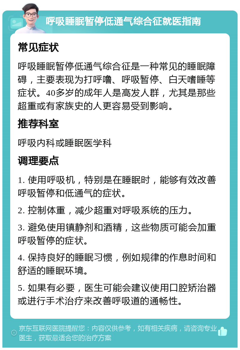 呼吸睡眠暂停低通气综合征就医指南 常见症状 呼吸睡眠暂停低通气综合征是一种常见的睡眠障碍，主要表现为打呼噜、呼吸暂停、白天嗜睡等症状。40多岁的成年人是高发人群，尤其是那些超重或有家族史的人更容易受到影响。 推荐科室 呼吸内科或睡眠医学科 调理要点 1. 使用呼吸机，特别是在睡眠时，能够有效改善呼吸暂停和低通气的症状。 2. 控制体重，减少超重对呼吸系统的压力。 3. 避免使用镇静剂和酒精，这些物质可能会加重呼吸暂停的症状。 4. 保持良好的睡眠习惯，例如规律的作息时间和舒适的睡眠环境。 5. 如果有必要，医生可能会建议使用口腔矫治器或进行手术治疗来改善呼吸道的通畅性。