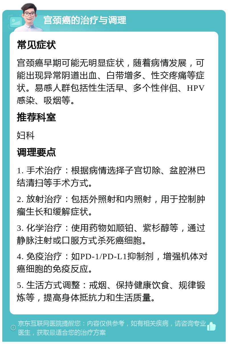 宫颈癌的治疗与调理 常见症状 宫颈癌早期可能无明显症状，随着病情发展，可能出现异常阴道出血、白带增多、性交疼痛等症状。易感人群包括性生活早、多个性伴侣、HPV感染、吸烟等。 推荐科室 妇科 调理要点 1. 手术治疗：根据病情选择子宫切除、盆腔淋巴结清扫等手术方式。 2. 放射治疗：包括外照射和内照射，用于控制肿瘤生长和缓解症状。 3. 化学治疗：使用药物如顺铂、紫杉醇等，通过静脉注射或口服方式杀死癌细胞。 4. 免疫治疗：如PD-1/PD-L1抑制剂，增强机体对癌细胞的免疫反应。 5. 生活方式调整：戒烟、保持健康饮食、规律锻炼等，提高身体抵抗力和生活质量。