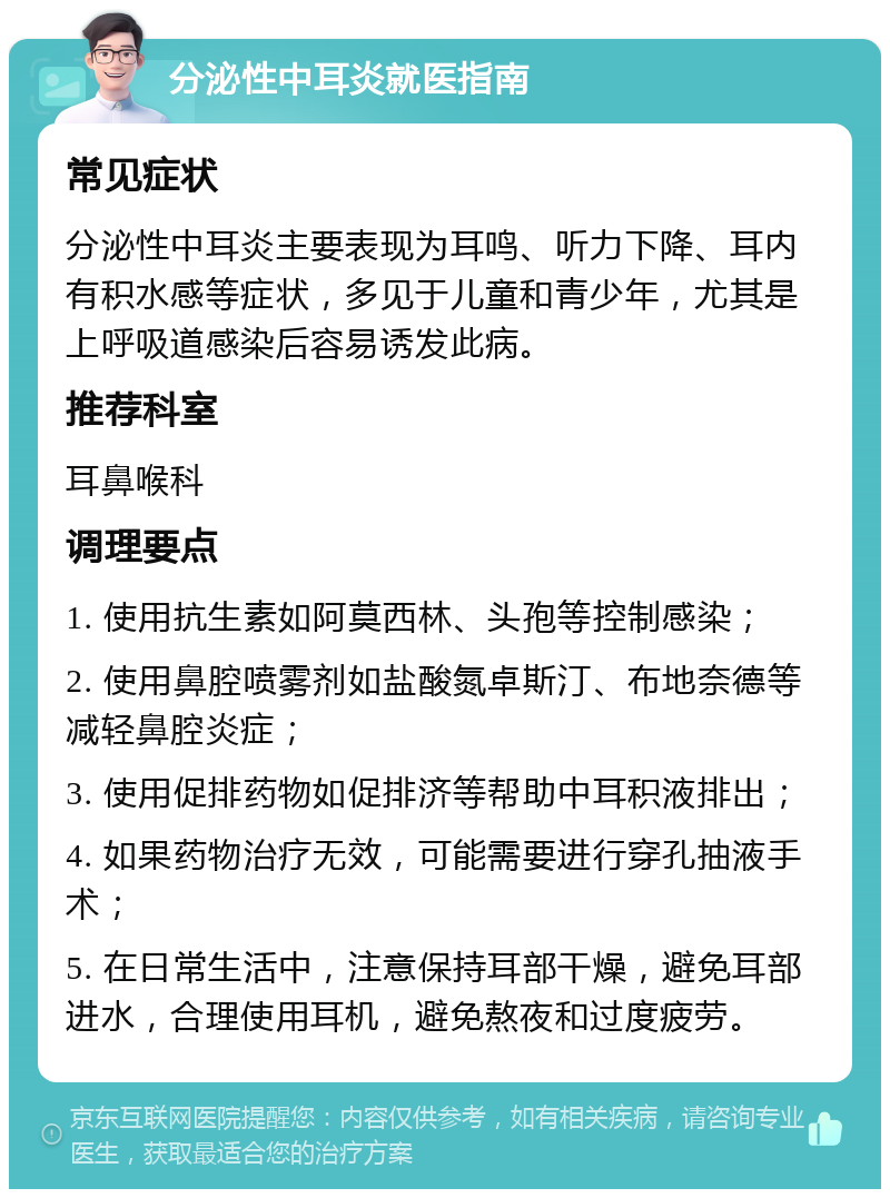 分泌性中耳炎就医指南 常见症状 分泌性中耳炎主要表现为耳鸣、听力下降、耳内有积水感等症状，多见于儿童和青少年，尤其是上呼吸道感染后容易诱发此病。 推荐科室 耳鼻喉科 调理要点 1. 使用抗生素如阿莫西林、头孢等控制感染； 2. 使用鼻腔喷雾剂如盐酸氮卓斯汀、布地奈德等减轻鼻腔炎症； 3. 使用促排药物如促排济等帮助中耳积液排出； 4. 如果药物治疗无效，可能需要进行穿孔抽液手术； 5. 在日常生活中，注意保持耳部干燥，避免耳部进水，合理使用耳机，避免熬夜和过度疲劳。