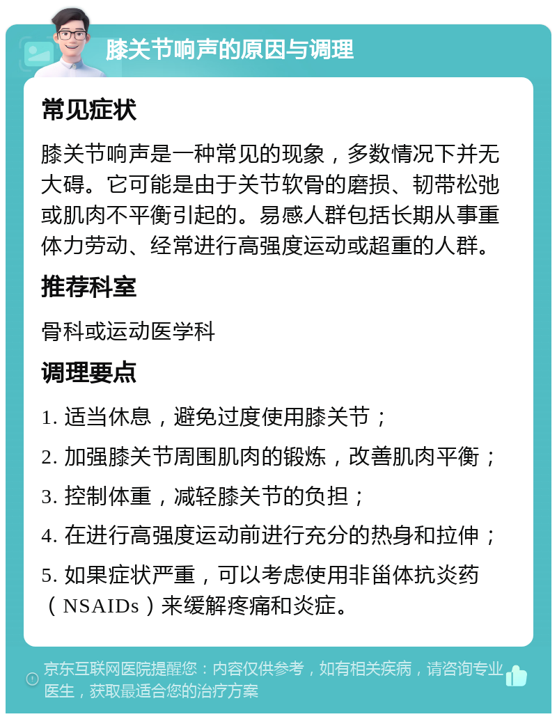 膝关节响声的原因与调理 常见症状 膝关节响声是一种常见的现象，多数情况下并无大碍。它可能是由于关节软骨的磨损、韧带松弛或肌肉不平衡引起的。易感人群包括长期从事重体力劳动、经常进行高强度运动或超重的人群。 推荐科室 骨科或运动医学科 调理要点 1. 适当休息，避免过度使用膝关节； 2. 加强膝关节周围肌肉的锻炼，改善肌肉平衡； 3. 控制体重，减轻膝关节的负担； 4. 在进行高强度运动前进行充分的热身和拉伸； 5. 如果症状严重，可以考虑使用非甾体抗炎药（NSAIDs）来缓解疼痛和炎症。