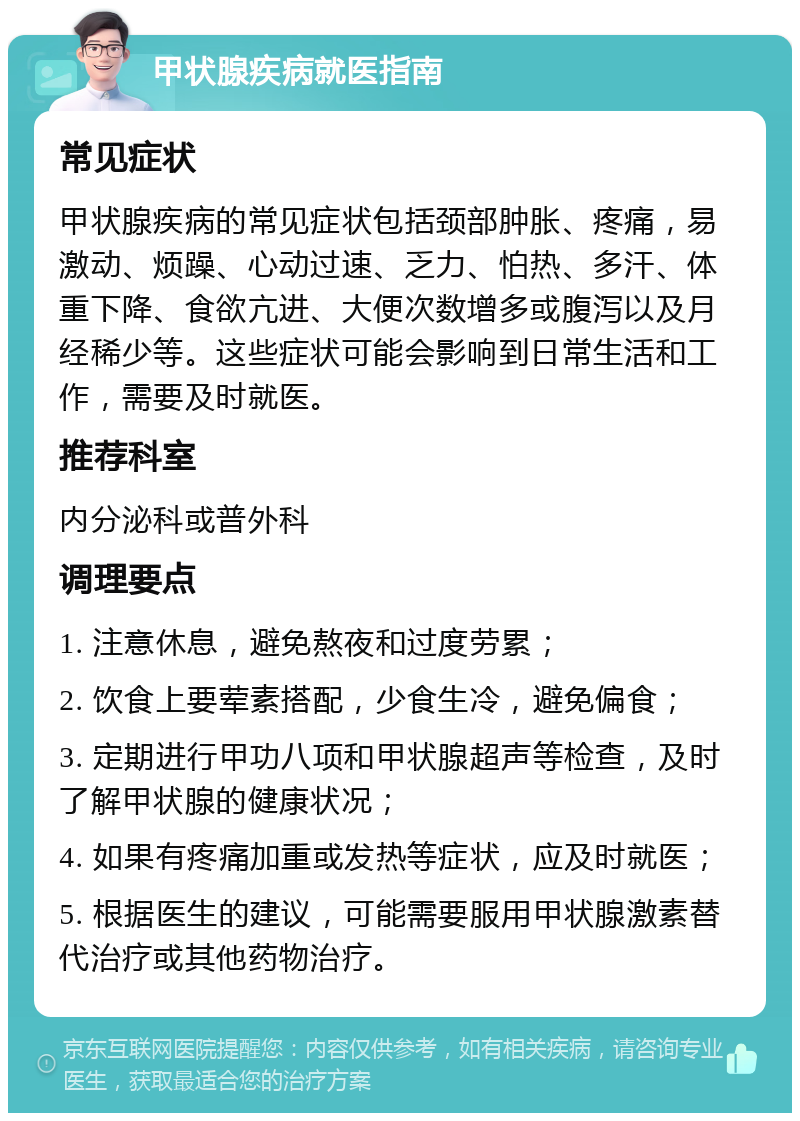 甲状腺疾病就医指南 常见症状 甲状腺疾病的常见症状包括颈部肿胀、疼痛，易激动、烦躁、心动过速、乏力、怕热、多汗、体重下降、食欲亢进、大便次数增多或腹泻以及月经稀少等。这些症状可能会影响到日常生活和工作，需要及时就医。 推荐科室 内分泌科或普外科 调理要点 1. 注意休息，避免熬夜和过度劳累； 2. 饮食上要荤素搭配，少食生冷，避免偏食； 3. 定期进行甲功八项和甲状腺超声等检查，及时了解甲状腺的健康状况； 4. 如果有疼痛加重或发热等症状，应及时就医； 5. 根据医生的建议，可能需要服用甲状腺激素替代治疗或其他药物治疗。