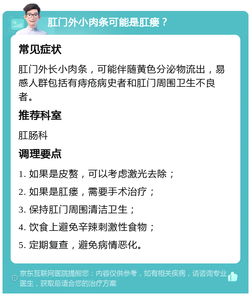 肛门外小肉条可能是肛瘘？ 常见症状 肛门外长小肉条，可能伴随黄色分泌物流出，易感人群包括有痔疮病史者和肛门周围卫生不良者。 推荐科室 肛肠科 调理要点 1. 如果是皮赘，可以考虑激光去除； 2. 如果是肛瘘，需要手术治疗； 3. 保持肛门周围清洁卫生； 4. 饮食上避免辛辣刺激性食物； 5. 定期复查，避免病情恶化。