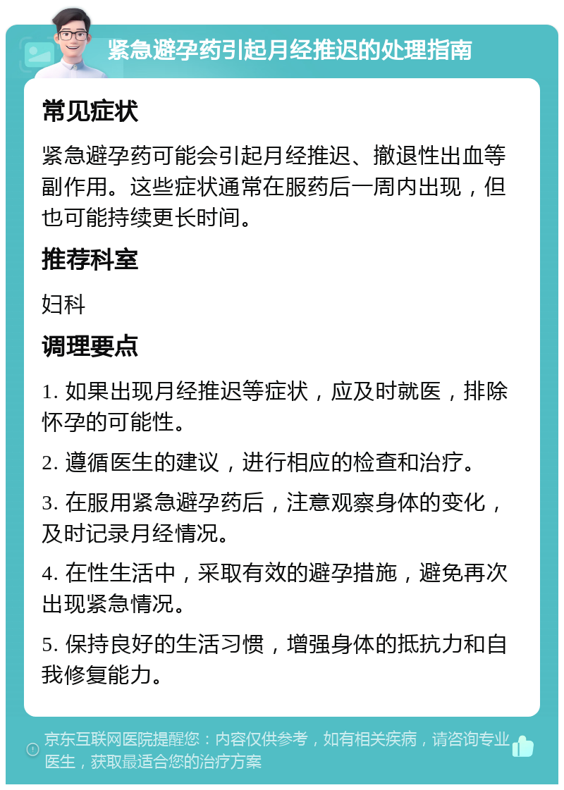 紧急避孕药引起月经推迟的处理指南 常见症状 紧急避孕药可能会引起月经推迟、撤退性出血等副作用。这些症状通常在服药后一周内出现，但也可能持续更长时间。 推荐科室 妇科 调理要点 1. 如果出现月经推迟等症状，应及时就医，排除怀孕的可能性。 2. 遵循医生的建议，进行相应的检查和治疗。 3. 在服用紧急避孕药后，注意观察身体的变化，及时记录月经情况。 4. 在性生活中，采取有效的避孕措施，避免再次出现紧急情况。 5. 保持良好的生活习惯，增强身体的抵抗力和自我修复能力。