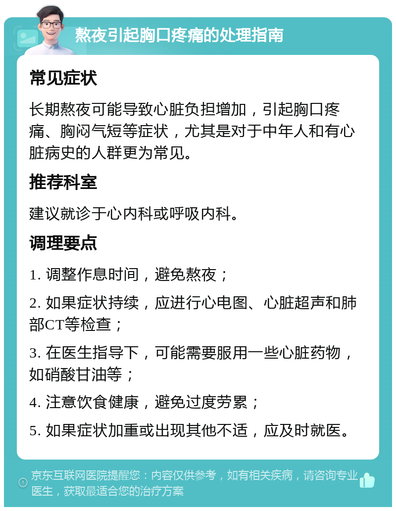 熬夜引起胸口疼痛的处理指南 常见症状 长期熬夜可能导致心脏负担增加，引起胸口疼痛、胸闷气短等症状，尤其是对于中年人和有心脏病史的人群更为常见。 推荐科室 建议就诊于心内科或呼吸内科。 调理要点 1. 调整作息时间，避免熬夜； 2. 如果症状持续，应进行心电图、心脏超声和肺部CT等检查； 3. 在医生指导下，可能需要服用一些心脏药物，如硝酸甘油等； 4. 注意饮食健康，避免过度劳累； 5. 如果症状加重或出现其他不适，应及时就医。