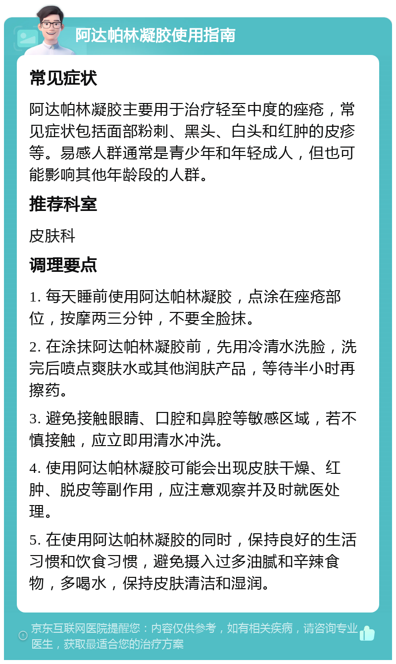 阿达帕林凝胶使用指南 常见症状 阿达帕林凝胶主要用于治疗轻至中度的痤疮，常见症状包括面部粉刺、黑头、白头和红肿的皮疹等。易感人群通常是青少年和年轻成人，但也可能影响其他年龄段的人群。 推荐科室 皮肤科 调理要点 1. 每天睡前使用阿达帕林凝胶，点涂在痤疮部位，按摩两三分钟，不要全脸抹。 2. 在涂抹阿达帕林凝胶前，先用冷清水洗脸，洗完后喷点爽肤水或其他润肤产品，等待半小时再擦药。 3. 避免接触眼睛、口腔和鼻腔等敏感区域，若不慎接触，应立即用清水冲洗。 4. 使用阿达帕林凝胶可能会出现皮肤干燥、红肿、脱皮等副作用，应注意观察并及时就医处理。 5. 在使用阿达帕林凝胶的同时，保持良好的生活习惯和饮食习惯，避免摄入过多油腻和辛辣食物，多喝水，保持皮肤清洁和湿润。