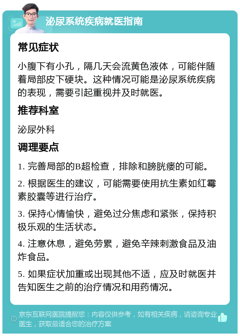 泌尿系统疾病就医指南 常见症状 小腹下有小孔，隔几天会流黄色液体，可能伴随着局部皮下硬块。这种情况可能是泌尿系统疾病的表现，需要引起重视并及时就医。 推荐科室 泌尿外科 调理要点 1. 完善局部的B超检查，排除和膀胱瘘的可能。 2. 根据医生的建议，可能需要使用抗生素如红霉素胶囊等进行治疗。 3. 保持心情愉快，避免过分焦虑和紧张，保持积极乐观的生活状态。 4. 注意休息，避免劳累，避免辛辣刺激食品及油炸食品。 5. 如果症状加重或出现其他不适，应及时就医并告知医生之前的治疗情况和用药情况。