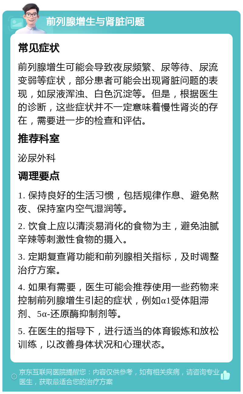 前列腺增生与肾脏问题 常见症状 前列腺增生可能会导致夜尿频繁、尿等待、尿流变弱等症状，部分患者可能会出现肾脏问题的表现，如尿液浑浊、白色沉淀等。但是，根据医生的诊断，这些症状并不一定意味着慢性肾炎的存在，需要进一步的检查和评估。 推荐科室 泌尿外科 调理要点 1. 保持良好的生活习惯，包括规律作息、避免熬夜、保持室内空气湿润等。 2. 饮食上应以清淡易消化的食物为主，避免油腻辛辣等刺激性食物的摄入。 3. 定期复查肾功能和前列腺相关指标，及时调整治疗方案。 4. 如果有需要，医生可能会推荐使用一些药物来控制前列腺增生引起的症状，例如α1受体阻滞剂、5α-还原酶抑制剂等。 5. 在医生的指导下，进行适当的体育锻炼和放松训练，以改善身体状况和心理状态。