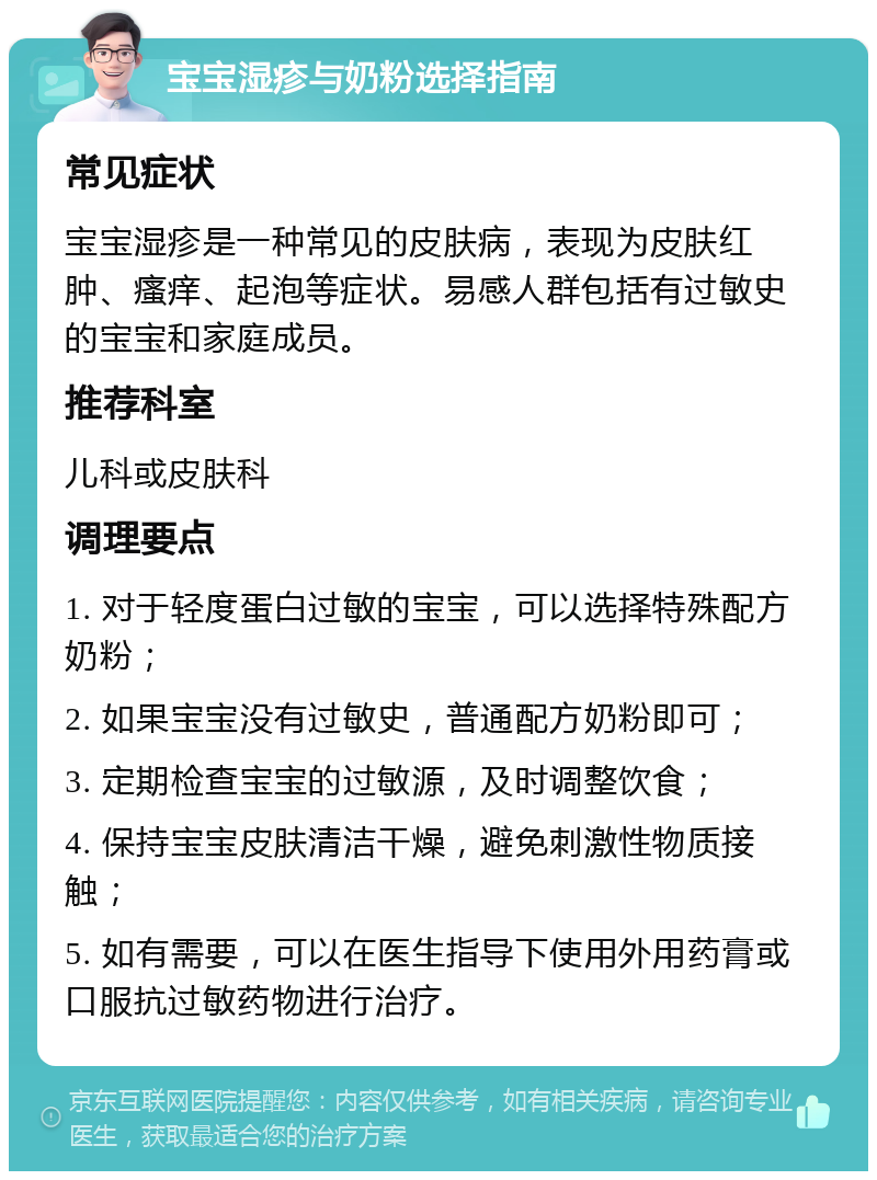 宝宝湿疹与奶粉选择指南 常见症状 宝宝湿疹是一种常见的皮肤病，表现为皮肤红肿、瘙痒、起泡等症状。易感人群包括有过敏史的宝宝和家庭成员。 推荐科室 儿科或皮肤科 调理要点 1. 对于轻度蛋白过敏的宝宝，可以选择特殊配方奶粉； 2. 如果宝宝没有过敏史，普通配方奶粉即可； 3. 定期检查宝宝的过敏源，及时调整饮食； 4. 保持宝宝皮肤清洁干燥，避免刺激性物质接触； 5. 如有需要，可以在医生指导下使用外用药膏或口服抗过敏药物进行治疗。