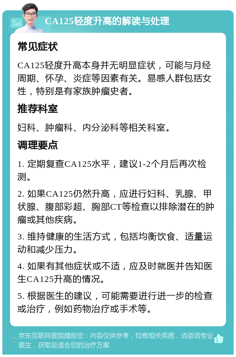 CA125轻度升高的解读与处理 常见症状 CA125轻度升高本身并无明显症状，可能与月经周期、怀孕、炎症等因素有关。易感人群包括女性，特别是有家族肿瘤史者。 推荐科室 妇科、肿瘤科、内分泌科等相关科室。 调理要点 1. 定期复查CA125水平，建议1-2个月后再次检测。 2. 如果CA125仍然升高，应进行妇科、乳腺、甲状腺、腹部彩超、胸部CT等检查以排除潜在的肿瘤或其他疾病。 3. 维持健康的生活方式，包括均衡饮食、适量运动和减少压力。 4. 如果有其他症状或不适，应及时就医并告知医生CA125升高的情况。 5. 根据医生的建议，可能需要进行进一步的检查或治疗，例如药物治疗或手术等。