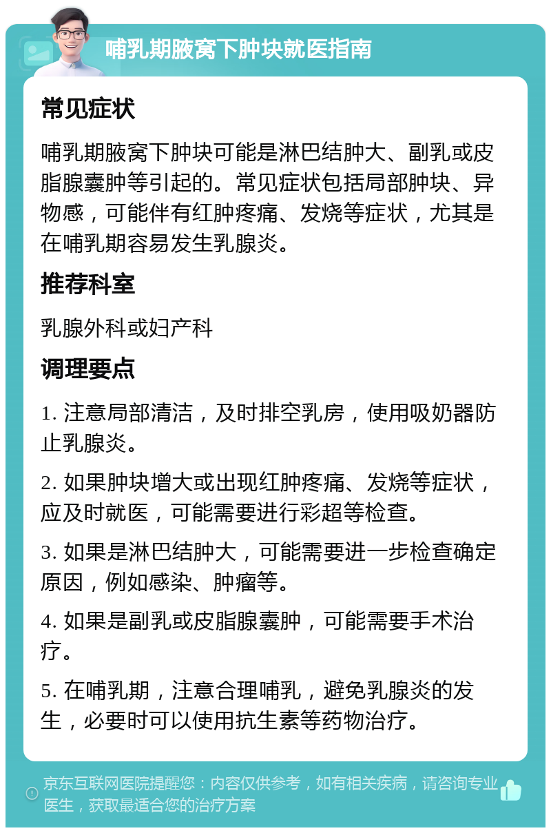 哺乳期腋窝下肿块就医指南 常见症状 哺乳期腋窝下肿块可能是淋巴结肿大、副乳或皮脂腺囊肿等引起的。常见症状包括局部肿块、异物感，可能伴有红肿疼痛、发烧等症状，尤其是在哺乳期容易发生乳腺炎。 推荐科室 乳腺外科或妇产科 调理要点 1. 注意局部清洁，及时排空乳房，使用吸奶器防止乳腺炎。 2. 如果肿块增大或出现红肿疼痛、发烧等症状，应及时就医，可能需要进行彩超等检查。 3. 如果是淋巴结肿大，可能需要进一步检查确定原因，例如感染、肿瘤等。 4. 如果是副乳或皮脂腺囊肿，可能需要手术治疗。 5. 在哺乳期，注意合理哺乳，避免乳腺炎的发生，必要时可以使用抗生素等药物治疗。