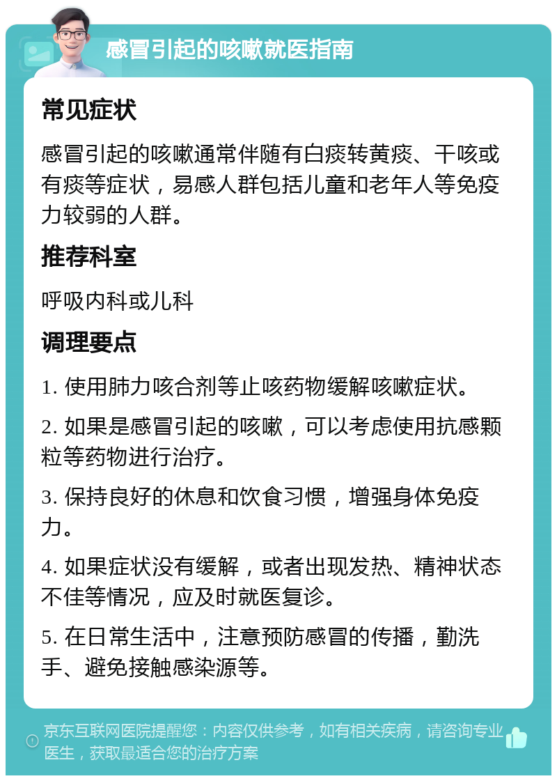 感冒引起的咳嗽就医指南 常见症状 感冒引起的咳嗽通常伴随有白痰转黄痰、干咳或有痰等症状，易感人群包括儿童和老年人等免疫力较弱的人群。 推荐科室 呼吸内科或儿科 调理要点 1. 使用肺力咳合剂等止咳药物缓解咳嗽症状。 2. 如果是感冒引起的咳嗽，可以考虑使用抗感颗粒等药物进行治疗。 3. 保持良好的休息和饮食习惯，增强身体免疫力。 4. 如果症状没有缓解，或者出现发热、精神状态不佳等情况，应及时就医复诊。 5. 在日常生活中，注意预防感冒的传播，勤洗手、避免接触感染源等。