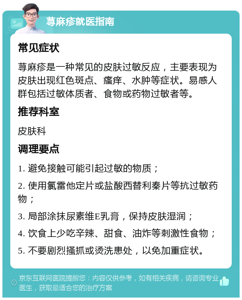 荨麻疹就医指南 常见症状 荨麻疹是一种常见的皮肤过敏反应，主要表现为皮肤出现红色斑点、瘙痒、水肿等症状。易感人群包括过敏体质者、食物或药物过敏者等。 推荐科室 皮肤科 调理要点 1. 避免接触可能引起过敏的物质； 2. 使用氯雷他定片或盐酸西替利秦片等抗过敏药物； 3. 局部涂抹尿素维E乳膏，保持皮肤湿润； 4. 饮食上少吃辛辣、甜食、油炸等刺激性食物； 5. 不要剧烈搔抓或烫洗患处，以免加重症状。