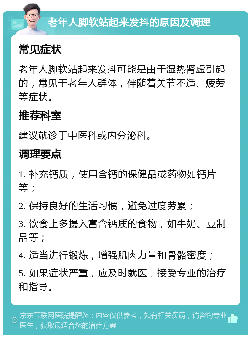 老年人脚软站起来发抖的原因及调理 常见症状 老年人脚软站起来发抖可能是由于湿热肾虚引起的，常见于老年人群体，伴随着关节不适、疲劳等症状。 推荐科室 建议就诊于中医科或内分泌科。 调理要点 1. 补充钙质，使用含钙的保健品或药物如钙片等； 2. 保持良好的生活习惯，避免过度劳累； 3. 饮食上多摄入富含钙质的食物，如牛奶、豆制品等； 4. 适当进行锻炼，增强肌肉力量和骨骼密度； 5. 如果症状严重，应及时就医，接受专业的治疗和指导。