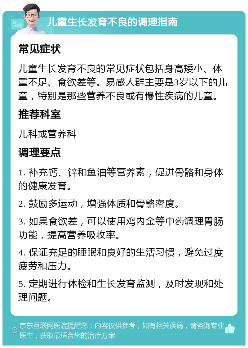 儿童生长发育不良的调理指南 常见症状 儿童生长发育不良的常见症状包括身高矮小、体重不足、食欲差等。易感人群主要是3岁以下的儿童，特别是那些营养不良或有慢性疾病的儿童。 推荐科室 儿科或营养科 调理要点 1. 补充钙、锌和鱼油等营养素，促进骨骼和身体的健康发育。 2. 鼓励多运动，增强体质和骨骼密度。 3. 如果食欲差，可以使用鸡内金等中药调理胃肠功能，提高营养吸收率。 4. 保证充足的睡眠和良好的生活习惯，避免过度疲劳和压力。 5. 定期进行体检和生长发育监测，及时发现和处理问题。