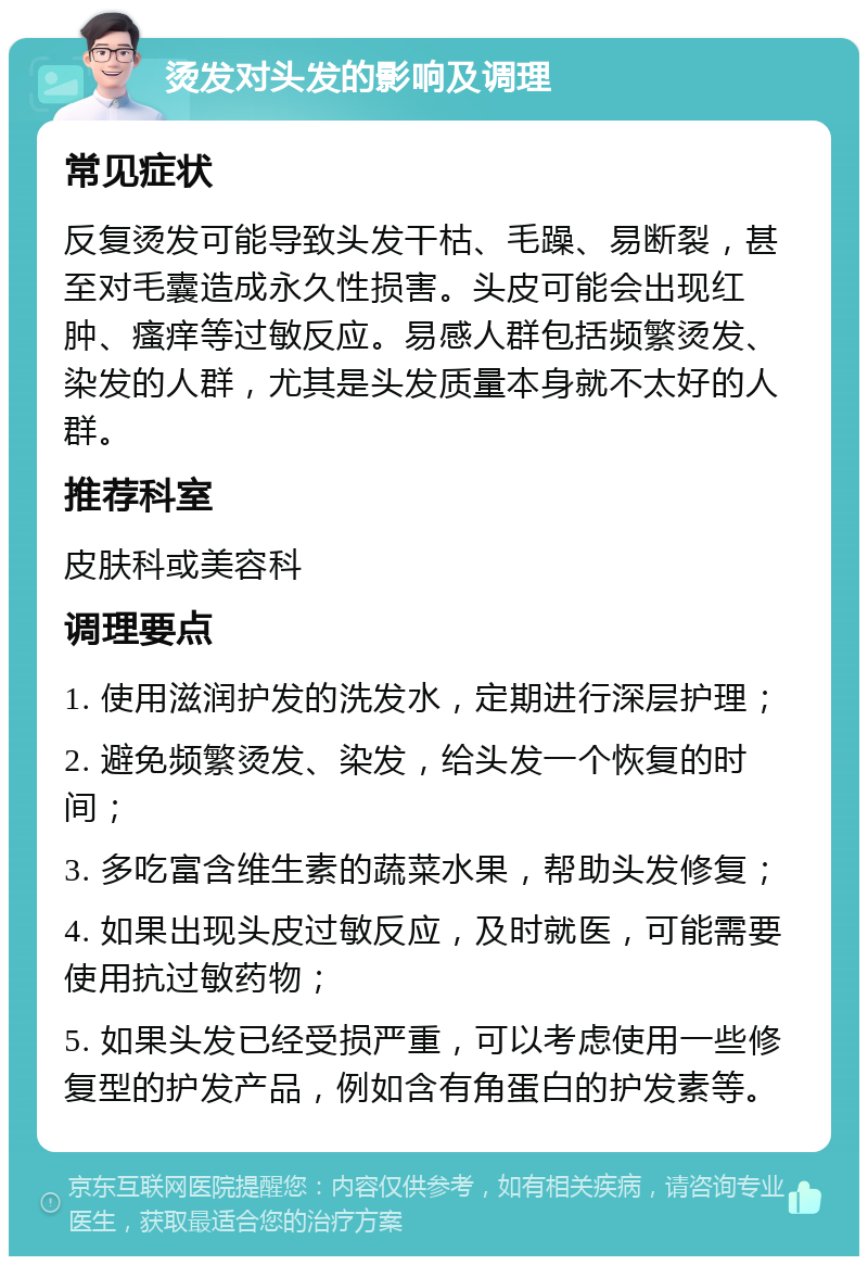 烫发对头发的影响及调理 常见症状 反复烫发可能导致头发干枯、毛躁、易断裂，甚至对毛囊造成永久性损害。头皮可能会出现红肿、瘙痒等过敏反应。易感人群包括频繁烫发、染发的人群，尤其是头发质量本身就不太好的人群。 推荐科室 皮肤科或美容科 调理要点 1. 使用滋润护发的洗发水，定期进行深层护理； 2. 避免频繁烫发、染发，给头发一个恢复的时间； 3. 多吃富含维生素的蔬菜水果，帮助头发修复； 4. 如果出现头皮过敏反应，及时就医，可能需要使用抗过敏药物； 5. 如果头发已经受损严重，可以考虑使用一些修复型的护发产品，例如含有角蛋白的护发素等。