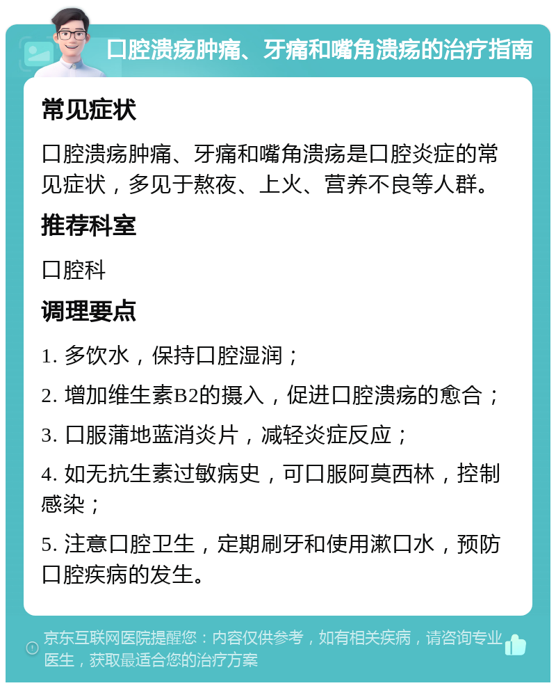 口腔溃疡肿痛、牙痛和嘴角溃疡的治疗指南 常见症状 口腔溃疡肿痛、牙痛和嘴角溃疡是口腔炎症的常见症状，多见于熬夜、上火、营养不良等人群。 推荐科室 口腔科 调理要点 1. 多饮水，保持口腔湿润； 2. 增加维生素B2的摄入，促进口腔溃疡的愈合； 3. 口服蒲地蓝消炎片，减轻炎症反应； 4. 如无抗生素过敏病史，可口服阿莫西林，控制感染； 5. 注意口腔卫生，定期刷牙和使用漱口水，预防口腔疾病的发生。