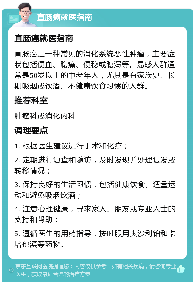 直肠癌就医指南 直肠癌就医指南 直肠癌是一种常见的消化系统恶性肿瘤，主要症状包括便血、腹痛、便秘或腹泻等。易感人群通常是50岁以上的中老年人，尤其是有家族史、长期吸烟或饮酒、不健康饮食习惯的人群。 推荐科室 肿瘤科或消化内科 调理要点 1. 根据医生建议进行手术和化疗； 2. 定期进行复查和随访，及时发现并处理复发或转移情况； 3. 保持良好的生活习惯，包括健康饮食、适量运动和避免吸烟饮酒； 4. 注意心理健康，寻求家人、朋友或专业人士的支持和帮助； 5. 遵循医生的用药指导，按时服用奥沙利铂和卡培他滨等药物。