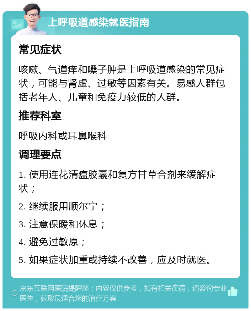 上呼吸道感染就医指南 常见症状 咳嗽、气道痒和嗓子肿是上呼吸道感染的常见症状，可能与肾虚、过敏等因素有关。易感人群包括老年人、儿童和免疫力较低的人群。 推荐科室 呼吸内科或耳鼻喉科 调理要点 1. 使用连花清瘟胶囊和复方甘草合剂来缓解症状； 2. 继续服用顺尔宁； 3. 注意保暖和休息； 4. 避免过敏原； 5. 如果症状加重或持续不改善，应及时就医。