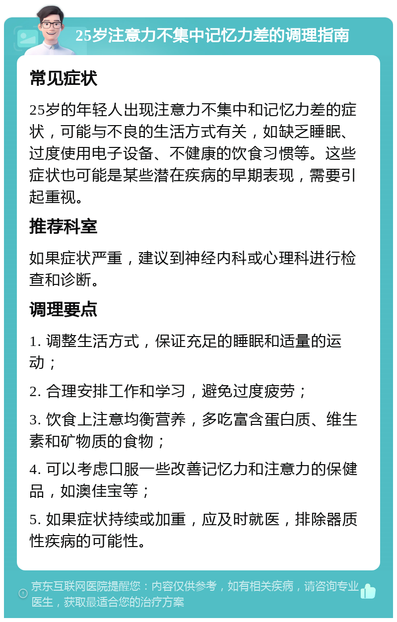 25岁注意力不集中记忆力差的调理指南 常见症状 25岁的年轻人出现注意力不集中和记忆力差的症状，可能与不良的生活方式有关，如缺乏睡眠、过度使用电子设备、不健康的饮食习惯等。这些症状也可能是某些潜在疾病的早期表现，需要引起重视。 推荐科室 如果症状严重，建议到神经内科或心理科进行检查和诊断。 调理要点 1. 调整生活方式，保证充足的睡眠和适量的运动； 2. 合理安排工作和学习，避免过度疲劳； 3. 饮食上注意均衡营养，多吃富含蛋白质、维生素和矿物质的食物； 4. 可以考虑口服一些改善记忆力和注意力的保健品，如澳佳宝等； 5. 如果症状持续或加重，应及时就医，排除器质性疾病的可能性。