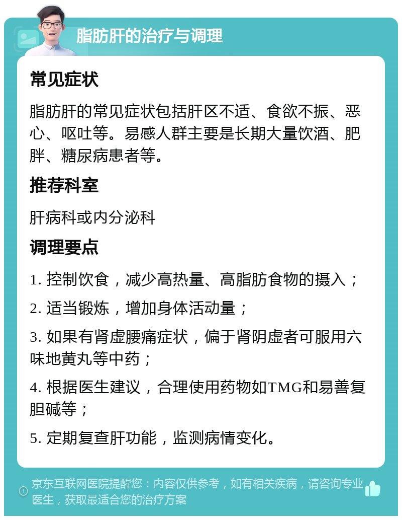 脂肪肝的治疗与调理 常见症状 脂肪肝的常见症状包括肝区不适、食欲不振、恶心、呕吐等。易感人群主要是长期大量饮酒、肥胖、糖尿病患者等。 推荐科室 肝病科或内分泌科 调理要点 1. 控制饮食，减少高热量、高脂肪食物的摄入； 2. 适当锻炼，增加身体活动量； 3. 如果有肾虚腰痛症状，偏于肾阴虚者可服用六味地黄丸等中药； 4. 根据医生建议，合理使用药物如TMG和易善复胆碱等； 5. 定期复查肝功能，监测病情变化。