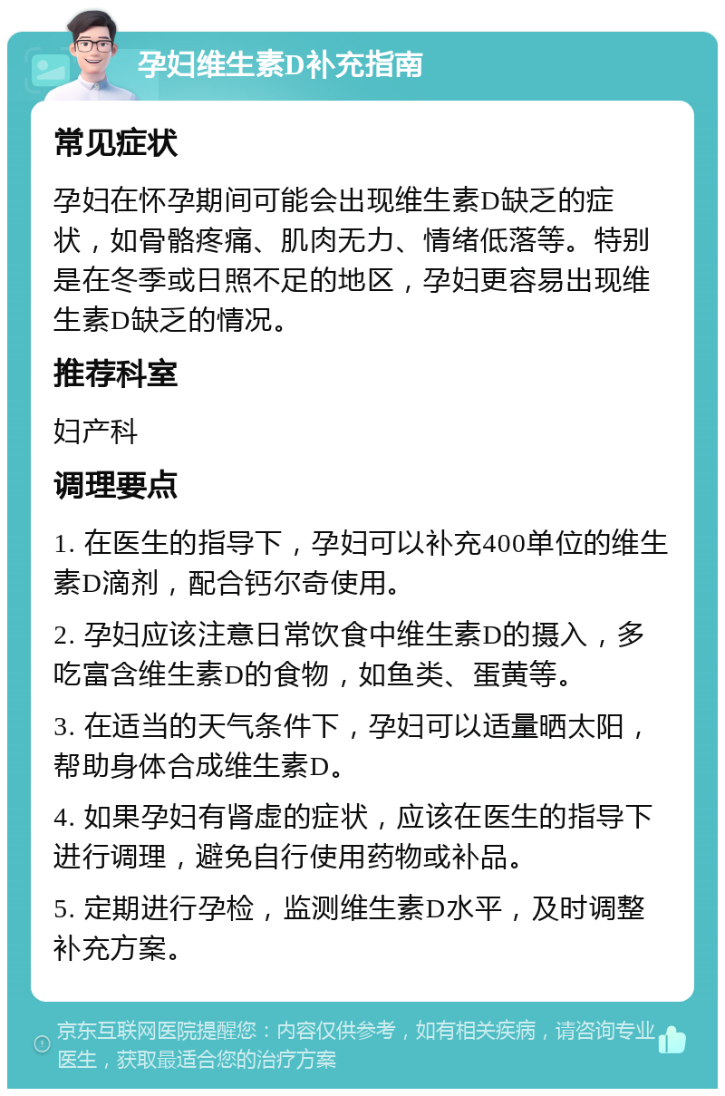 孕妇维生素D补充指南 常见症状 孕妇在怀孕期间可能会出现维生素D缺乏的症状，如骨骼疼痛、肌肉无力、情绪低落等。特别是在冬季或日照不足的地区，孕妇更容易出现维生素D缺乏的情况。 推荐科室 妇产科 调理要点 1. 在医生的指导下，孕妇可以补充400单位的维生素D滴剂，配合钙尔奇使用。 2. 孕妇应该注意日常饮食中维生素D的摄入，多吃富含维生素D的食物，如鱼类、蛋黄等。 3. 在适当的天气条件下，孕妇可以适量晒太阳，帮助身体合成维生素D。 4. 如果孕妇有肾虚的症状，应该在医生的指导下进行调理，避免自行使用药物或补品。 5. 定期进行孕检，监测维生素D水平，及时调整补充方案。