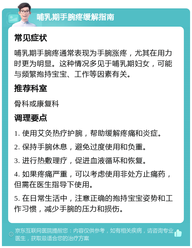 哺乳期手腕疼缓解指南 常见症状 哺乳期手腕疼通常表现为手腕涨疼，尤其在用力时更为明显。这种情况多见于哺乳期妇女，可能与频繁抱持宝宝、工作等因素有关。 推荐科室 骨科或康复科 调理要点 1. 使用艾灸热疗护腕，帮助缓解疼痛和炎症。 2. 保持手腕休息，避免过度使用和负重。 3. 进行热敷理疗，促进血液循环和恢复。 4. 如果疼痛严重，可以考虑使用非处方止痛药，但需在医生指导下使用。 5. 在日常生活中，注意正确的抱持宝宝姿势和工作习惯，减少手腕的压力和损伤。