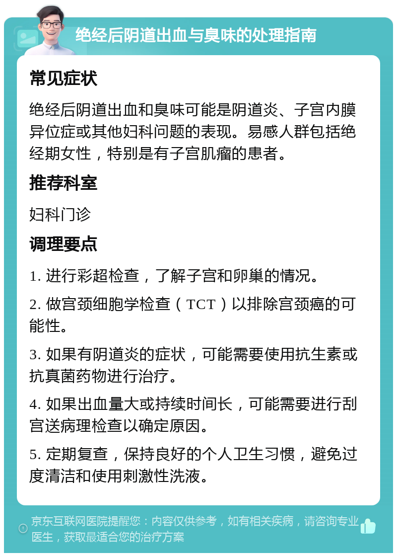 绝经后阴道出血与臭味的处理指南 常见症状 绝经后阴道出血和臭味可能是阴道炎、子宫内膜异位症或其他妇科问题的表现。易感人群包括绝经期女性，特别是有子宫肌瘤的患者。 推荐科室 妇科门诊 调理要点 1. 进行彩超检查，了解子宫和卵巢的情况。 2. 做宫颈细胞学检查（TCT）以排除宫颈癌的可能性。 3. 如果有阴道炎的症状，可能需要使用抗生素或抗真菌药物进行治疗。 4. 如果出血量大或持续时间长，可能需要进行刮宫送病理检查以确定原因。 5. 定期复查，保持良好的个人卫生习惯，避免过度清洁和使用刺激性洗液。