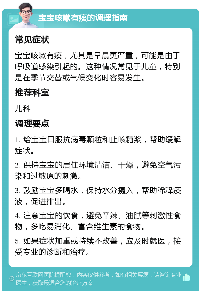 宝宝咳嗽有痰的调理指南 常见症状 宝宝咳嗽有痰，尤其是早晨更严重，可能是由于呼吸道感染引起的。这种情况常见于儿童，特别是在季节交替或气候变化时容易发生。 推荐科室 儿科 调理要点 1. 给宝宝口服抗病毒颗粒和止咳糖浆，帮助缓解症状。 2. 保持宝宝的居住环境清洁、干燥，避免空气污染和过敏原的刺激。 3. 鼓励宝宝多喝水，保持水分摄入，帮助稀释痰液，促进排出。 4. 注意宝宝的饮食，避免辛辣、油腻等刺激性食物，多吃易消化、富含维生素的食物。 5. 如果症状加重或持续不改善，应及时就医，接受专业的诊断和治疗。