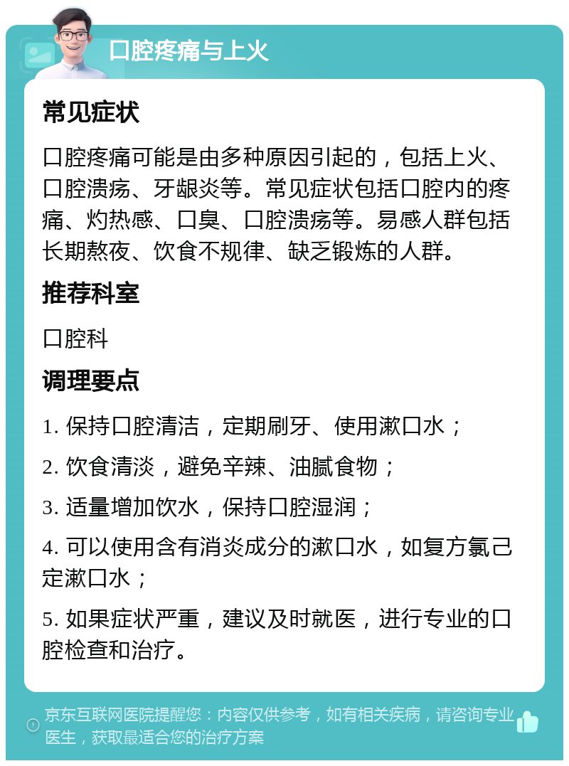 口腔疼痛与上火 常见症状 口腔疼痛可能是由多种原因引起的，包括上火、口腔溃疡、牙龈炎等。常见症状包括口腔内的疼痛、灼热感、口臭、口腔溃疡等。易感人群包括长期熬夜、饮食不规律、缺乏锻炼的人群。 推荐科室 口腔科 调理要点 1. 保持口腔清洁，定期刷牙、使用漱口水； 2. 饮食清淡，避免辛辣、油腻食物； 3. 适量增加饮水，保持口腔湿润； 4. 可以使用含有消炎成分的漱口水，如复方氯己定漱口水； 5. 如果症状严重，建议及时就医，进行专业的口腔检查和治疗。