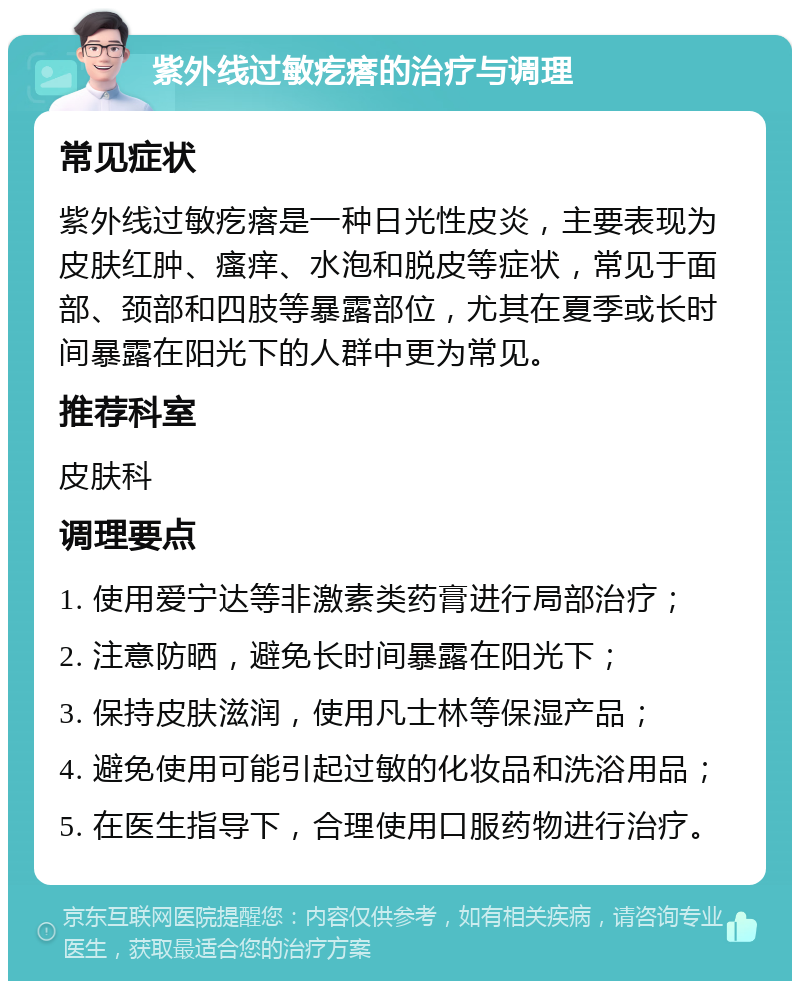 紫外线过敏疙瘩的治疗与调理 常见症状 紫外线过敏疙瘩是一种日光性皮炎，主要表现为皮肤红肿、瘙痒、水泡和脱皮等症状，常见于面部、颈部和四肢等暴露部位，尤其在夏季或长时间暴露在阳光下的人群中更为常见。 推荐科室 皮肤科 调理要点 1. 使用爱宁达等非激素类药膏进行局部治疗； 2. 注意防晒，避免长时间暴露在阳光下； 3. 保持皮肤滋润，使用凡士林等保湿产品； 4. 避免使用可能引起过敏的化妆品和洗浴用品； 5. 在医生指导下，合理使用口服药物进行治疗。