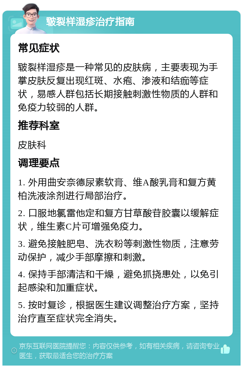 皲裂样湿疹治疗指南 常见症状 皲裂样湿疹是一种常见的皮肤病，主要表现为手掌皮肤反复出现红斑、水疱、渗液和结痂等症状，易感人群包括长期接触刺激性物质的人群和免疫力较弱的人群。 推荐科室 皮肤科 调理要点 1. 外用曲安奈德尿素软膏、维A酸乳膏和复方黄柏洗液涂剂进行局部治疗。 2. 口服地氯雷他定和复方甘草酸苷胶囊以缓解症状，维生素C片可增强免疫力。 3. 避免接触肥皂、洗衣粉等刺激性物质，注意劳动保护，减少手部摩擦和刺激。 4. 保持手部清洁和干燥，避免抓挠患处，以免引起感染和加重症状。 5. 按时复诊，根据医生建议调整治疗方案，坚持治疗直至症状完全消失。