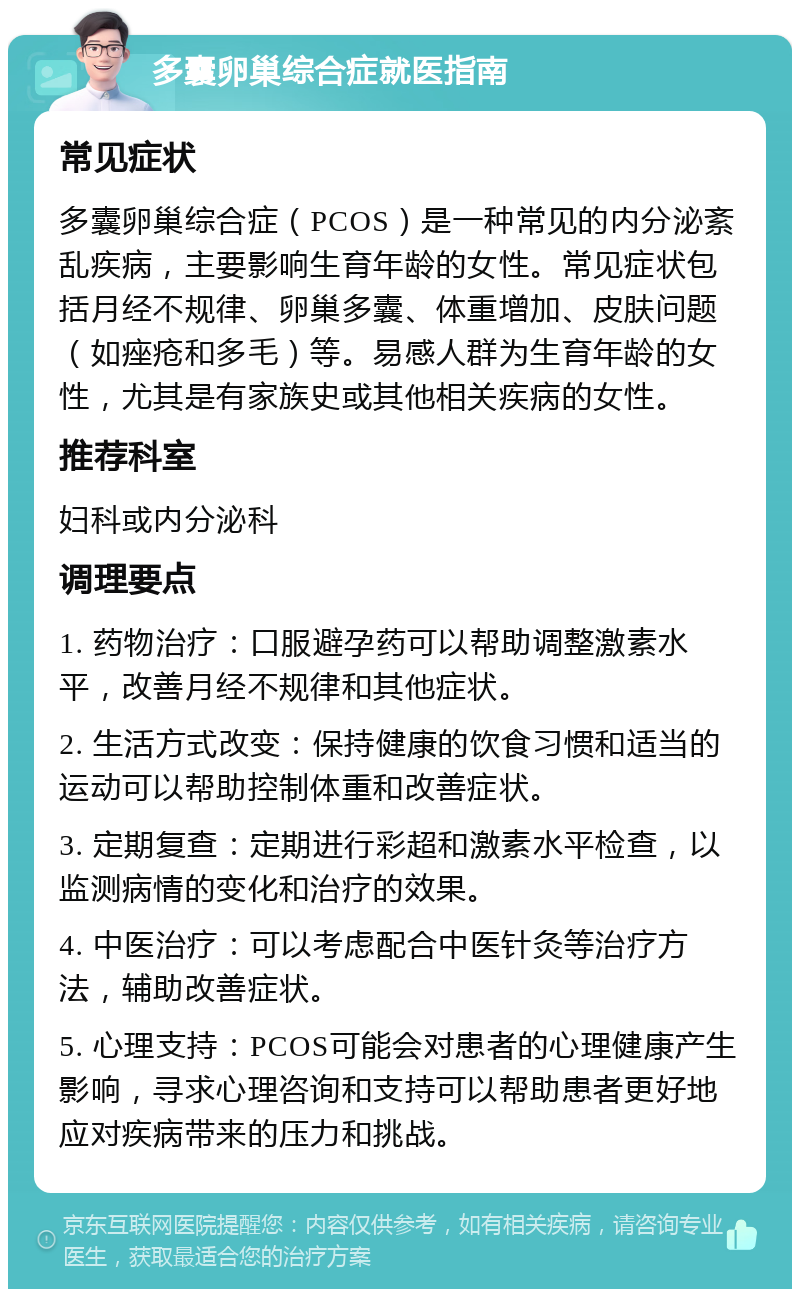 多囊卵巢综合症就医指南 常见症状 多囊卵巢综合症（PCOS）是一种常见的内分泌紊乱疾病，主要影响生育年龄的女性。常见症状包括月经不规律、卵巢多囊、体重增加、皮肤问题（如痤疮和多毛）等。易感人群为生育年龄的女性，尤其是有家族史或其他相关疾病的女性。 推荐科室 妇科或内分泌科 调理要点 1. 药物治疗：口服避孕药可以帮助调整激素水平，改善月经不规律和其他症状。 2. 生活方式改变：保持健康的饮食习惯和适当的运动可以帮助控制体重和改善症状。 3. 定期复查：定期进行彩超和激素水平检查，以监测病情的变化和治疗的效果。 4. 中医治疗：可以考虑配合中医针灸等治疗方法，辅助改善症状。 5. 心理支持：PCOS可能会对患者的心理健康产生影响，寻求心理咨询和支持可以帮助患者更好地应对疾病带来的压力和挑战。