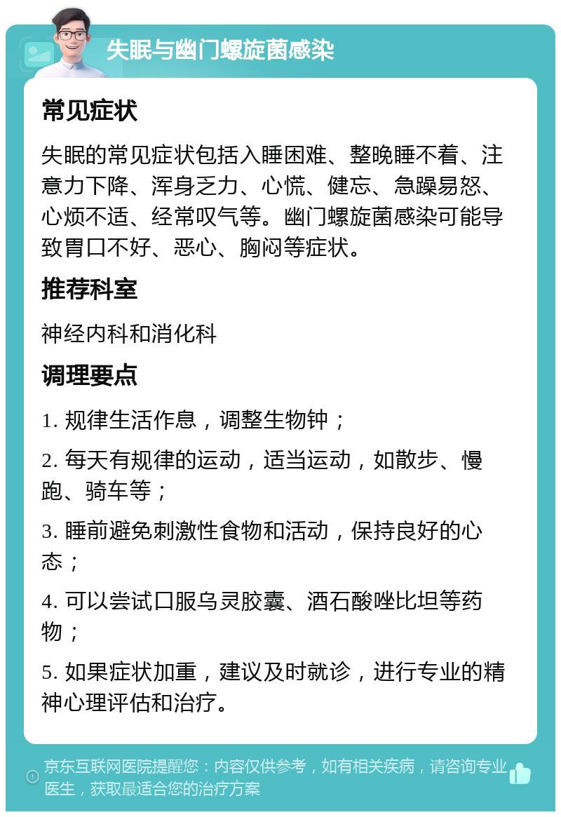 失眠与幽门螺旋菌感染 常见症状 失眠的常见症状包括入睡困难、整晚睡不着、注意力下降、浑身乏力、心慌、健忘、急躁易怒、心烦不适、经常叹气等。幽门螺旋菌感染可能导致胃口不好、恶心、胸闷等症状。 推荐科室 神经内科和消化科 调理要点 1. 规律生活作息，调整生物钟； 2. 每天有规律的运动，适当运动，如散步、慢跑、骑车等； 3. 睡前避免刺激性食物和活动，保持良好的心态； 4. 可以尝试口服乌灵胶囊、酒石酸唑比坦等药物； 5. 如果症状加重，建议及时就诊，进行专业的精神心理评估和治疗。