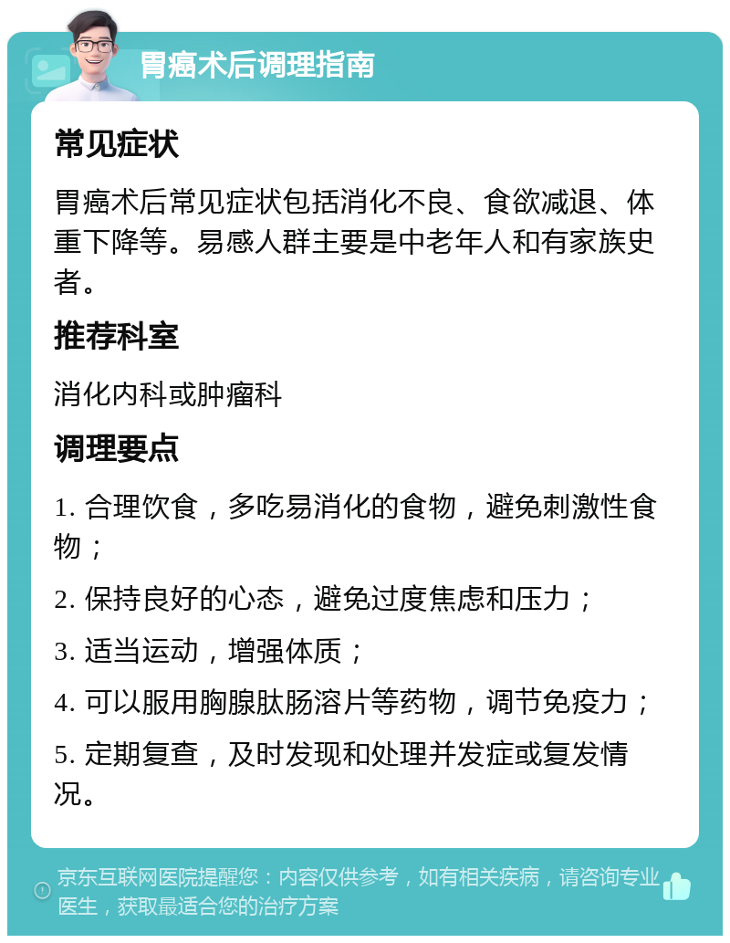 胃癌术后调理指南 常见症状 胃癌术后常见症状包括消化不良、食欲减退、体重下降等。易感人群主要是中老年人和有家族史者。 推荐科室 消化内科或肿瘤科 调理要点 1. 合理饮食，多吃易消化的食物，避免刺激性食物； 2. 保持良好的心态，避免过度焦虑和压力； 3. 适当运动，增强体质； 4. 可以服用胸腺肽肠溶片等药物，调节免疫力； 5. 定期复查，及时发现和处理并发症或复发情况。