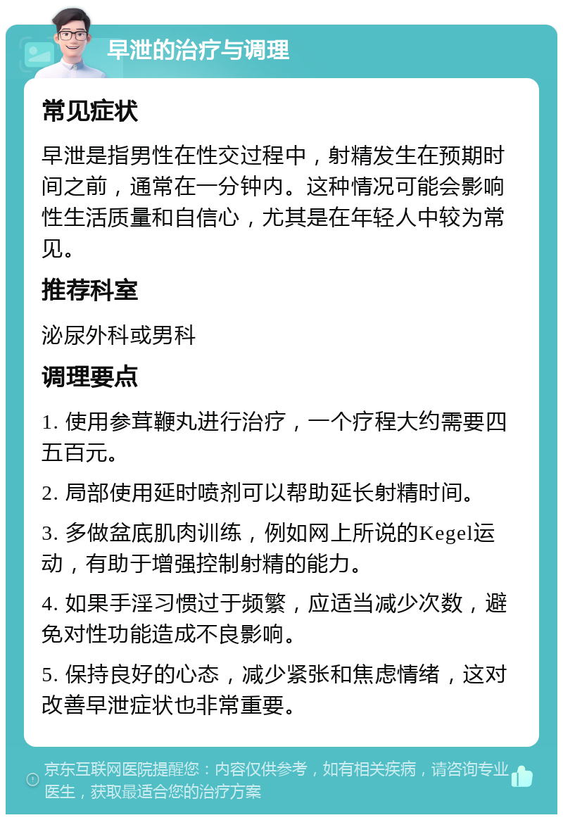 早泄的治疗与调理 常见症状 早泄是指男性在性交过程中，射精发生在预期时间之前，通常在一分钟内。这种情况可能会影响性生活质量和自信心，尤其是在年轻人中较为常见。 推荐科室 泌尿外科或男科 调理要点 1. 使用参茸鞭丸进行治疗，一个疗程大约需要四五百元。 2. 局部使用延时喷剂可以帮助延长射精时间。 3. 多做盆底肌肉训练，例如网上所说的Kegel运动，有助于增强控制射精的能力。 4. 如果手淫习惯过于频繁，应适当减少次数，避免对性功能造成不良影响。 5. 保持良好的心态，减少紧张和焦虑情绪，这对改善早泄症状也非常重要。