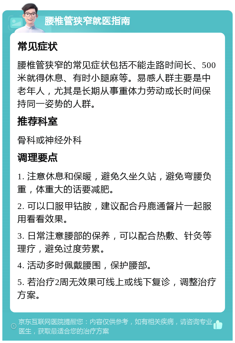 腰椎管狭窄就医指南 常见症状 腰椎管狭窄的常见症状包括不能走路时间长、500米就得休息、有时小腿麻等。易感人群主要是中老年人，尤其是长期从事重体力劳动或长时间保持同一姿势的人群。 推荐科室 骨科或神经外科 调理要点 1. 注意休息和保暖，避免久坐久站，避免弯腰负重，体重大的话要减肥。 2. 可以口服甲钴胺，建议配合丹鹿通督片一起服用看看效果。 3. 日常注意腰部的保养，可以配合热敷、针灸等理疗，避免过度劳累。 4. 活动多时佩戴腰围，保护腰部。 5. 若治疗2周无效果可线上或线下复诊，调整治疗方案。