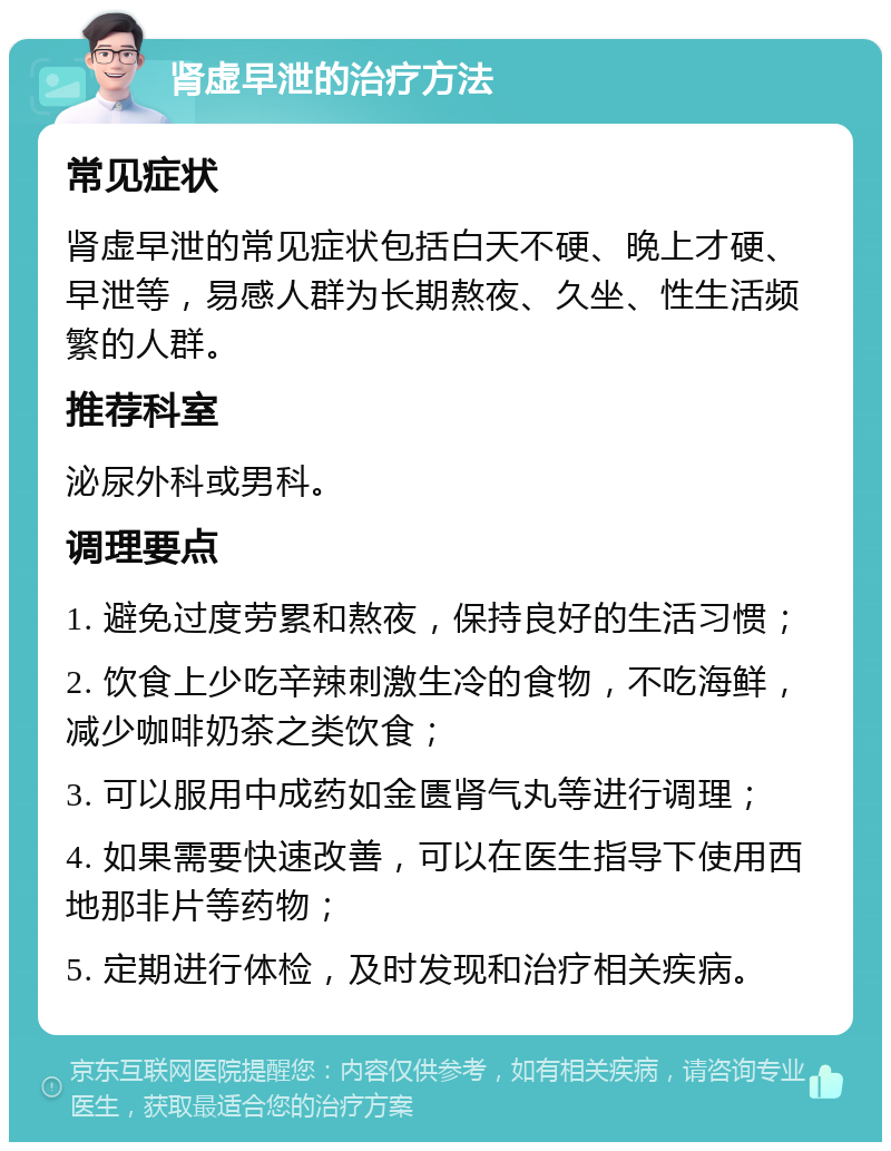 肾虚早泄的治疗方法 常见症状 肾虚早泄的常见症状包括白天不硬、晚上才硬、早泄等，易感人群为长期熬夜、久坐、性生活频繁的人群。 推荐科室 泌尿外科或男科。 调理要点 1. 避免过度劳累和熬夜，保持良好的生活习惯； 2. 饮食上少吃辛辣刺激生冷的食物，不吃海鲜，减少咖啡奶茶之类饮食； 3. 可以服用中成药如金匮肾气丸等进行调理； 4. 如果需要快速改善，可以在医生指导下使用西地那非片等药物； 5. 定期进行体检，及时发现和治疗相关疾病。